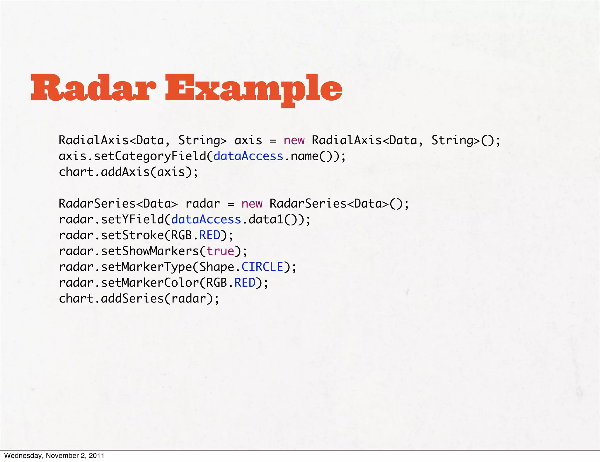 Radar Example
              RadialAxis<Data, String> axis = new RadialAxis<Data, String>();
              axis.setCategoryField(dataAccess.name());
              chart.addAxis(axis);

              RadarSeries<Data> radar = new RadarSeries<Data>();
              radar.setYField(dataAccess.data1());
              radar.setStroke(RGB.RED);
              radar.setShowMarkers(true);
              radar.setMarkerType(Shape.CIRCLE);
              radar.setMarkerColor(RGB.RED);
              chart.addSeries(radar);




Wednesday, November 2, 2011
 