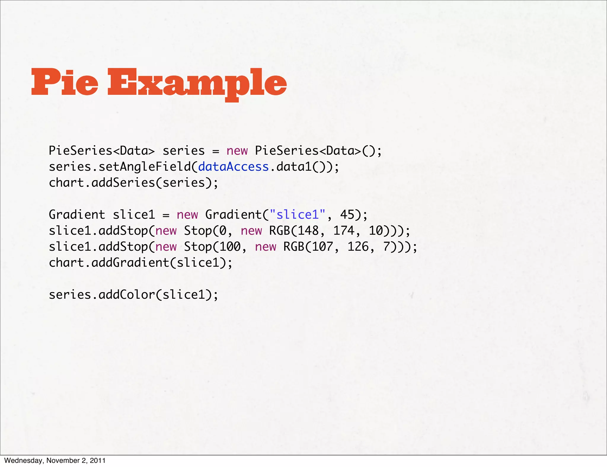 Pie Example
           PieSeries<Data> series = new PieSeries<Data>();
           series.setAngleField(dataAccess.data1());
           chart.addSeries(series);

           Gradient slice1 = new Gradient("slice1", 45);
           slice1.addStop(new Stop(0, new RGB(148, 174, 10)));
           slice1.addStop(new Stop(100, new RGB(107, 126, 7)));
           chart.addGradient(slice1);

           series.addColor(slice1);




Wednesday, November 2, 2011
 