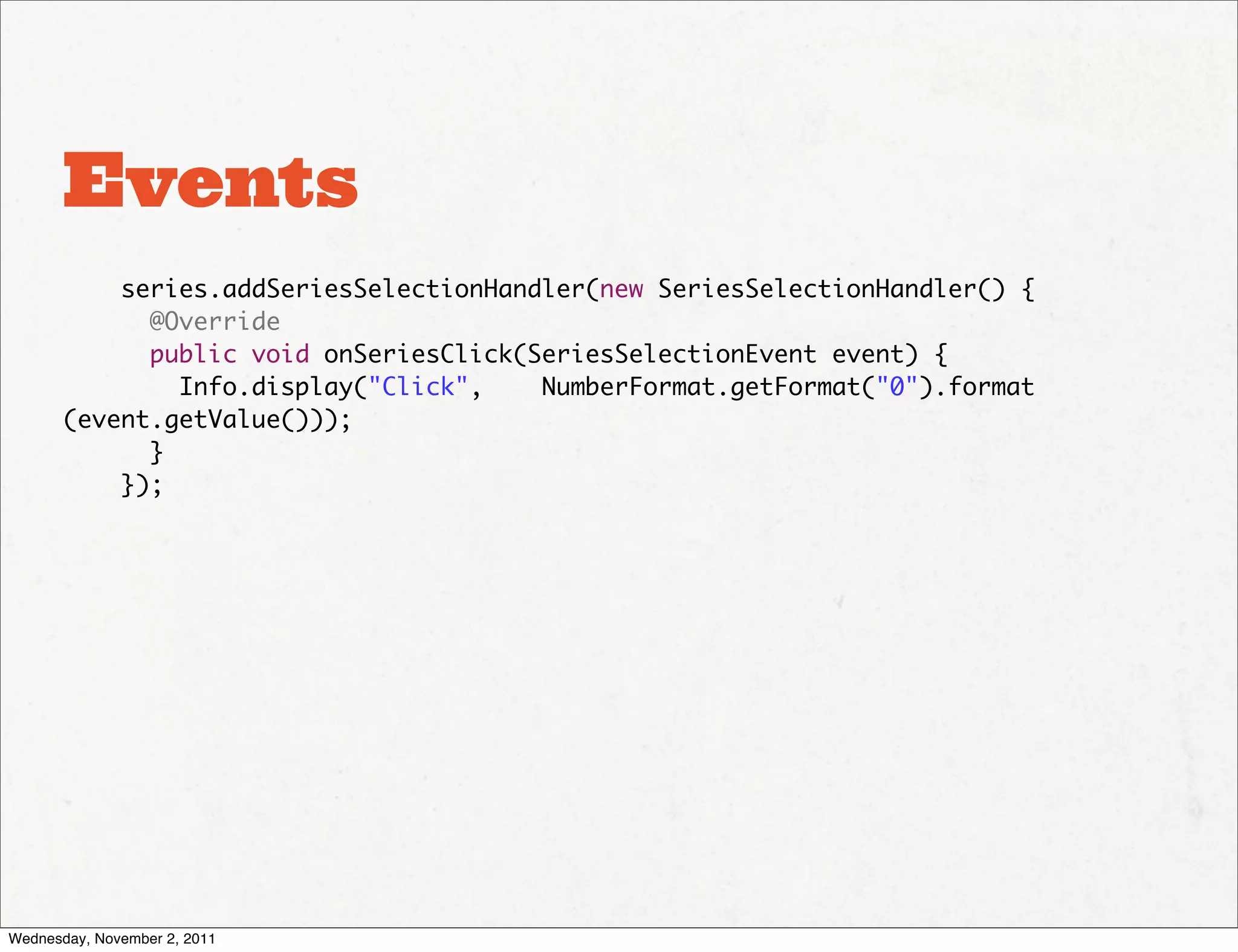 Events
           series.addSeriesSelectionHandler(new SeriesSelectionHandler() {
             @Override
             public void onSeriesClick(SeriesSelectionEvent event) {
               Info.display("Click",    NumberFormat.getFormat("0").format
       (event.getValue()));
             }
           });




Wednesday, November 2, 2011
 