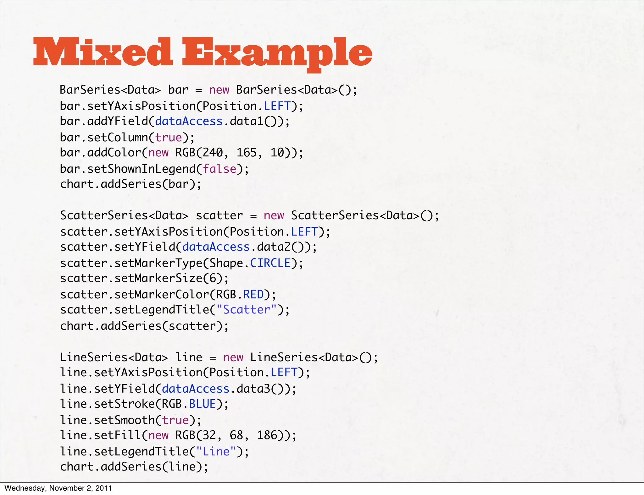 Mixed Example
             BarSeries<Data> bar = new BarSeries<Data>();
             bar.setYAxisPosition(Position.LEFT);
             bar.addYField(dataAccess.data1());
             bar.setColumn(true);
             bar.addColor(new RGB(240, 165, 10));
             bar.setShownInLegend(false);
             chart.addSeries(bar);

             ScatterSeries<Data> scatter = new ScatterSeries<Data>();
             scatter.setYAxisPosition(Position.LEFT);
             scatter.setYField(dataAccess.data2());
             scatter.setMarkerType(Shape.CIRCLE);
             scatter.setMarkerSize(6);
             scatter.setMarkerColor(RGB.RED);
             scatter.setLegendTitle("Scatter");
             chart.addSeries(scatter);

             LineSeries<Data> line = new LineSeries<Data>();
             line.setYAxisPosition(Position.LEFT);
             line.setYField(dataAccess.data3());
             line.setStroke(RGB.BLUE);
             line.setSmooth(true);
             line.setFill(new RGB(32, 68, 186));
             line.setLegendTitle("Line");
             chart.addSeries(line);
Wednesday, November 2, 2011
 