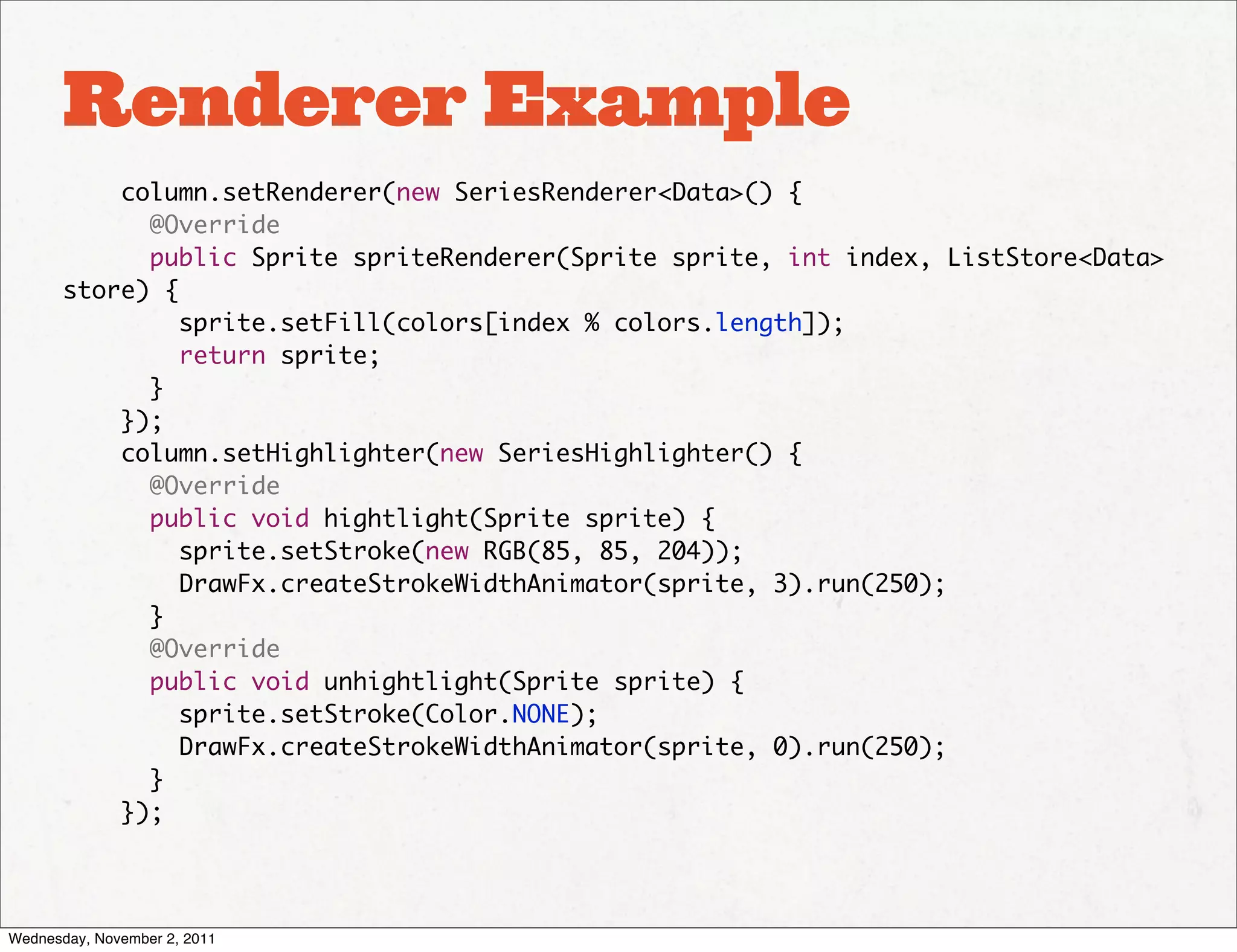 Renderer Example
           column.setRenderer(new SeriesRenderer<Data>() {
             @Override
             public Sprite spriteRenderer(Sprite sprite, int index, ListStore<Data>
       store) {
                sprite.setFill(colors[index % colors.length]);
                return sprite;
             }
           });
           column.setHighlighter(new SeriesHighlighter() {
             @Override
             public void hightlight(Sprite sprite) {
                sprite.setStroke(new RGB(85, 85, 204));
                DrawFx.createStrokeWidthAnimator(sprite, 3).run(250);
             }
             @Override
             public void unhightlight(Sprite sprite) {
                sprite.setStroke(Color.NONE);
                DrawFx.createStrokeWidthAnimator(sprite, 0).run(250);
             }
           });




Wednesday, November 2, 2011
 