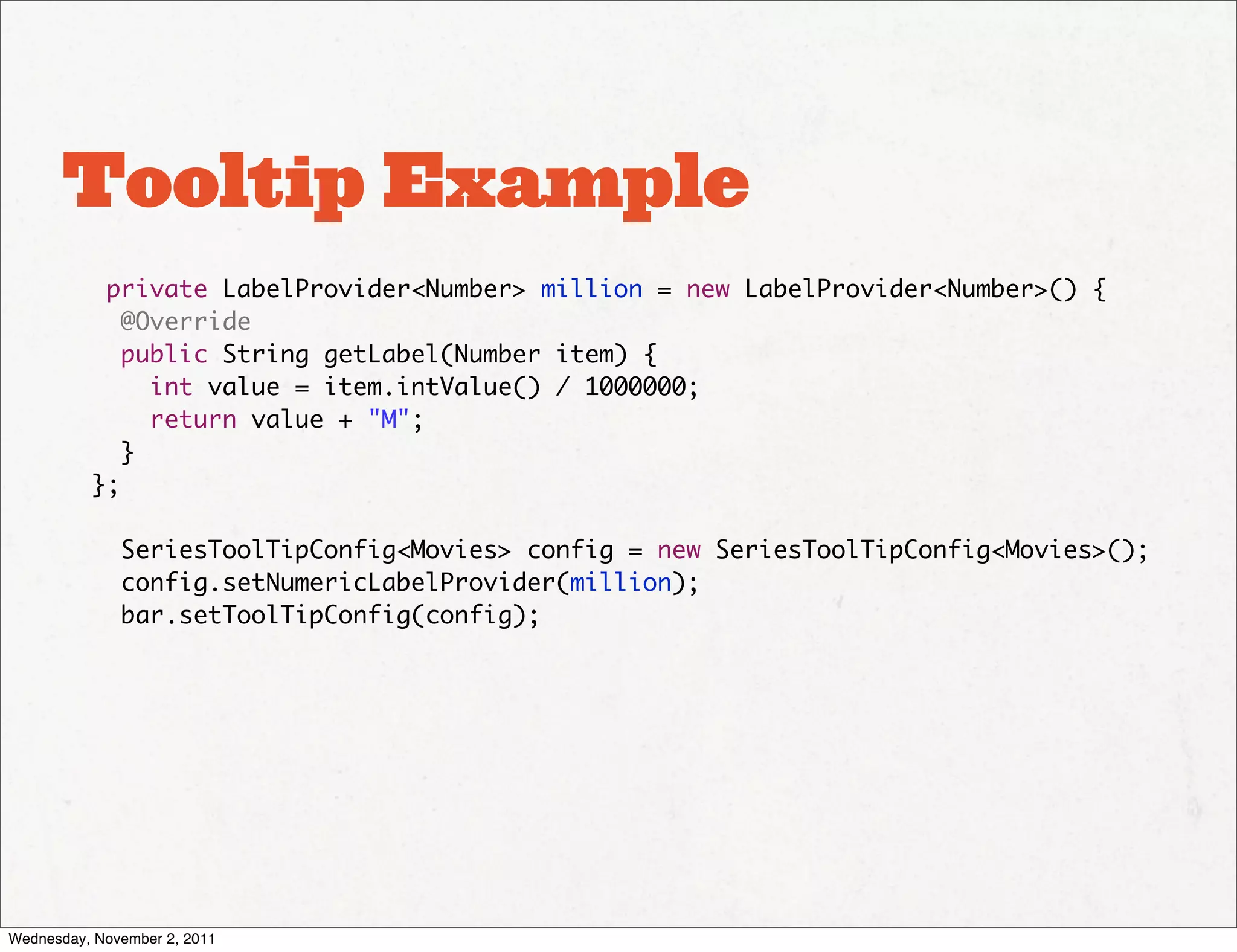 Tooltip Example
           private LabelProvider<Number> million = new LabelProvider<Number>() {
             @Override
             public String getLabel(Number item) {
               int value = item.intValue() / 1000000;
               return value + "M";
             }
          };

              SeriesToolTipConfig<Movies> config = new SeriesToolTipConfig<Movies>();
              config.setNumericLabelProvider(million);
              bar.setToolTipConfig(config);




Wednesday, November 2, 2011
 