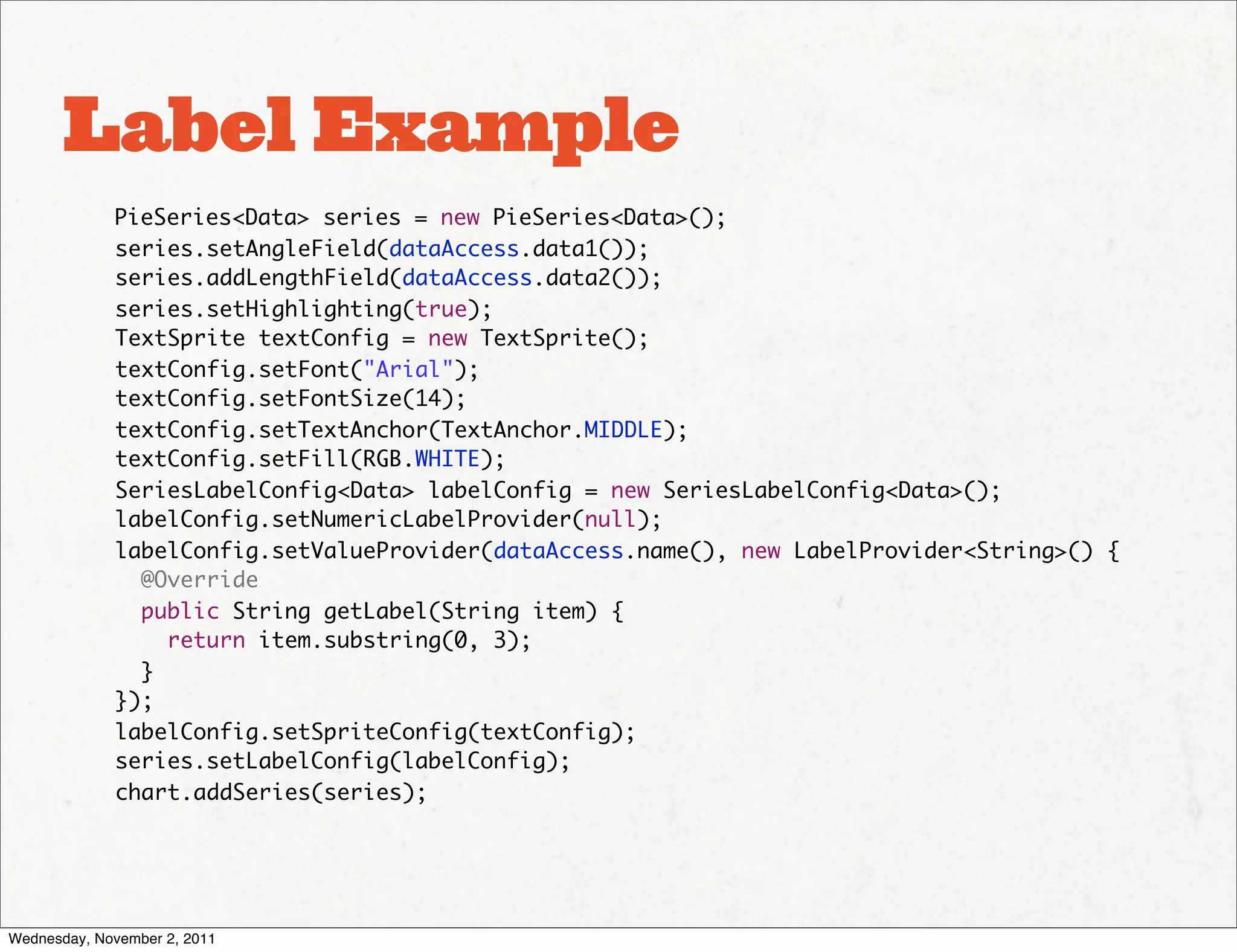 Label Example
             PieSeries<Data> series = new PieSeries<Data>();
             series.setAngleField(dataAccess.data1());
             series.addLengthField(dataAccess.data2());
             series.setHighlighting(true);
             TextSprite textConfig = new TextSprite();
             textConfig.setFont("Arial");
             textConfig.setFontSize(14);
             textConfig.setTextAnchor(TextAnchor.MIDDLE);
             textConfig.setFill(RGB.WHITE);
             SeriesLabelConfig<Data> labelConfig = new SeriesLabelConfig<Data>();
             labelConfig.setNumericLabelProvider(null);
             labelConfig.setValueProvider(dataAccess.name(), new LabelProvider<String>() {
               @Override
               public String getLabel(String item) {
                 return item.substring(0, 3);
               }
             });
             labelConfig.setSpriteConfig(textConfig);
             series.setLabelConfig(labelConfig);
             chart.addSeries(series);




Wednesday, November 2, 2011
 