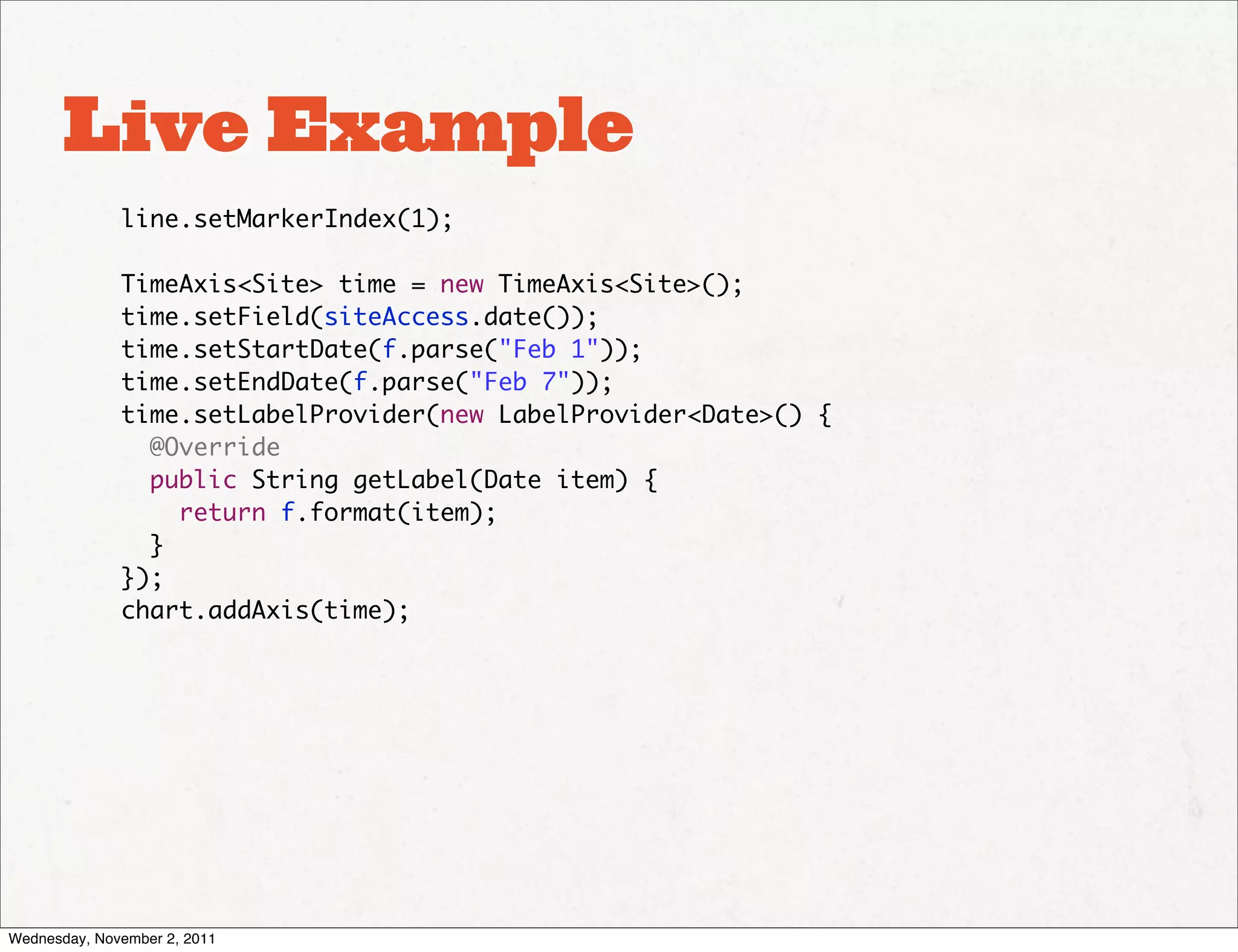 Live Example
              line.setMarkerIndex(1);

              TimeAxis<Site> time = new TimeAxis<Site>();
              time.setField(siteAccess.date());
              time.setStartDate(f.parse("Feb 1"));
              time.setEndDate(f.parse("Feb 7"));
              time.setLabelProvider(new LabelProvider<Date>() {
                @Override
                public String getLabel(Date item) {
                  return f.format(item);
                }
              });
              chart.addAxis(time);




Wednesday, November 2, 2011
 