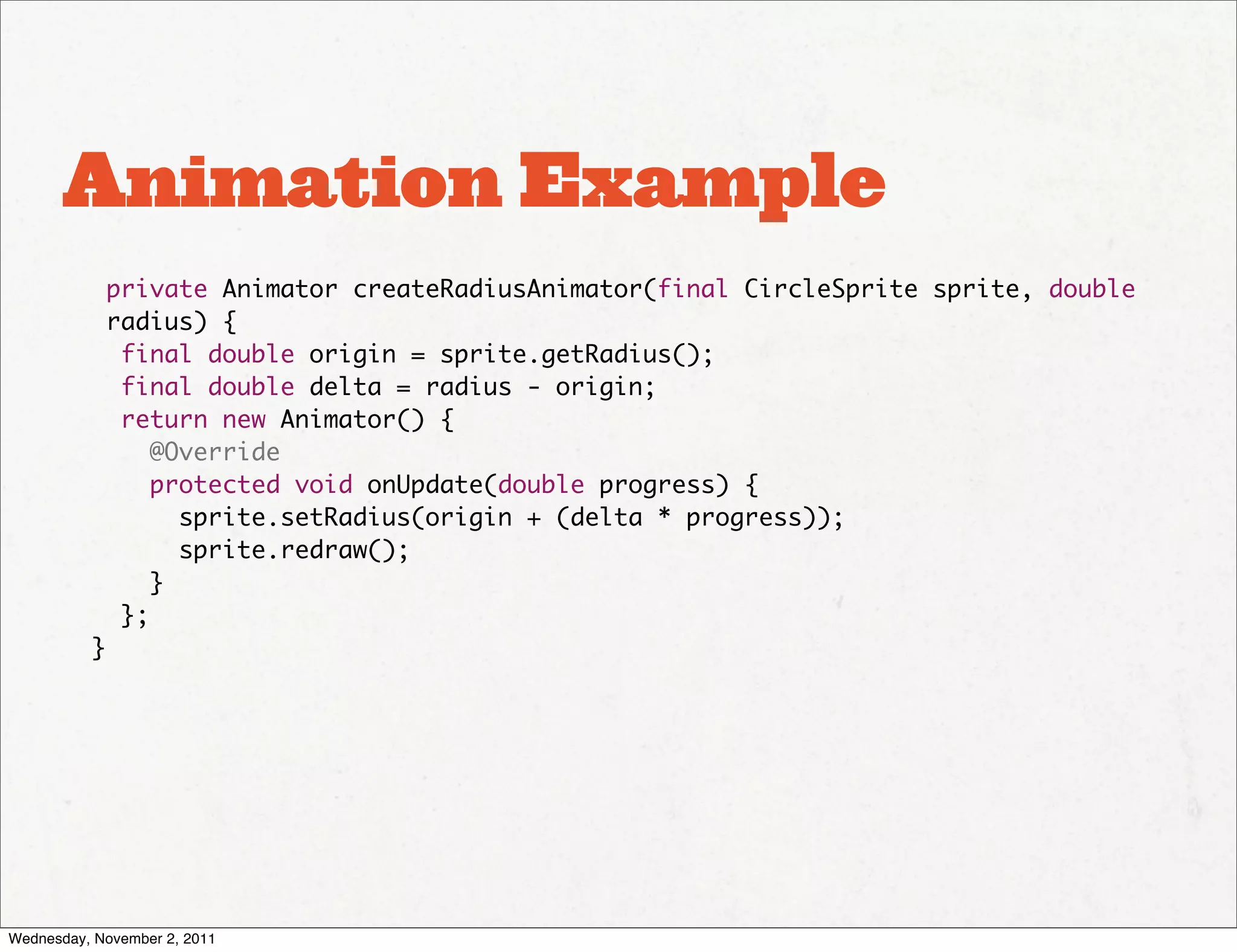 Animation Example
           private Animator createRadiusAnimator(final CircleSprite sprite, double
           radius) {
            final double origin = sprite.getRadius();
            final double delta = radius - origin;
            return new Animator() {
               @Override
               protected void onUpdate(double progress) {
                 sprite.setRadius(origin + (delta * progress));
                 sprite.redraw();
               }
            };
          }




Wednesday, November 2, 2011
 