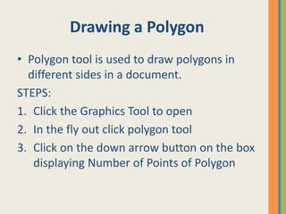 Drawing a Polygon
• Polygon tool is used to draw polygons in
different sides in a document.
STEPS:
1. Click the Graphics Tool to open
2. In the fly out click polygon tool
3. Click on the down arrow button on the box
displaying Number of Points of Polygon
 