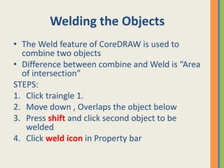 Welding the Objects
• The Weld feature of CoreDRAW is used to
combine two objects
• Difference between combine and Weld is “Area
of intersection”
STEPS:
1. Click traingle 1.
2. Move down , Overlaps the object below
3. Press shift and click second object to be
welded
4. Click weld icon in Property bar
 