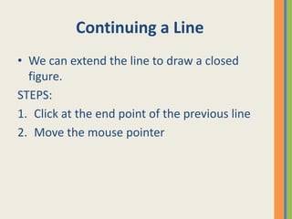 Continuing a Line
• We can extend the line to draw a closed
figure.
STEPS:
1. Click at the end point of the previous line
2. Move the mouse pointer
 