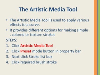 The Artistic Media Tool
• The Artistic Media Tool is used to apply various
effects to a curve.
• It provides different options for making simple
, colored or texture strokes
STEPS:
1. Click Artistic Media Tool
2. Click Preset mode button in property bar
3. Next click Stroke list box
4. Click required brush stroke
 