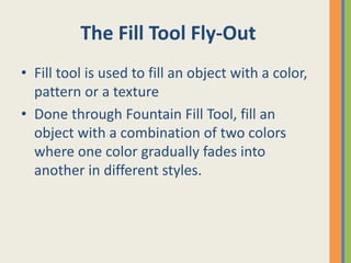 The Fill Tool Fly-Out
• Fill tool is used to fill an object with a color,
pattern or a texture
• Done through Fountain Fill Tool, fill an
object with a combination of two colors
where one color gradually fades into
another in different styles.
 