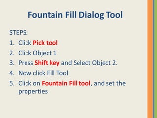 Fountain Fill Dialog Tool
STEPS:
1. Click Pick tool
2. Click Object 1
3. Press Shift key and Select Object 2.
4. Now click Fill Tool
5. Click on Fountain Fill tool, and set the
properties
 