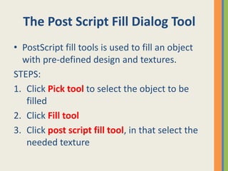 The Post Script Fill Dialog Tool
• PostScript fill tools is used to fill an object
with pre-defined design and textures.
STEPS:
1. Click Pick tool to select the object to be
filled
2. Click Fill tool
3. Click post script fill tool, in that select the
needed texture
 