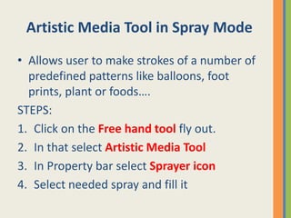 Artistic Media Tool in Spray Mode
• Allows user to make strokes of a number of
predefined patterns like balloons, foot
prints, plant or foods….
STEPS:
1. Click on the Free hand tool fly out.
2. In that select Artistic Media Tool
3. In Property bar select Sprayer icon
4. Select needed spray and fill it
 