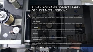 ADVANTAGES AND DISADVANTAGES
OF SHEET METAL FORMING
Sheet metal enclosure manufacturing involves many different sheet metal forming processes such as roll
forming, bending, spinning, deep drawing, stretch forming and more. This list compares the good and bad
of each process.
• Roll Forming
This process is for long parts with constant complex cross-sections. It produces good surface finish and has
high production rates. However, this process has high tool costs.
• Spinning
Spinning process is used to produce small or large axisymmetric parts. This process produces good surface
finish and has low tooling costs. However, labor costs can be high unless operations are automated.
• Drawing
Drawing process is for production of shallow or deep parts with relatively simple shapes. The pros are its
high production rates. The cons are its high tooling and equipment costs.
• Stretch Forming
Stretch forming can be used to produce large parts with shallow contours but it is only suitable for low-
quantity production. The cons are high labor costs, although tooling and equipment costs vary depending
on part size.
Sheet Metal Forming 25/01/2020
 