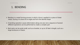 1. BENDING
25/01/2020Sheet Metal Forming
 Bending is a metal forming process in which a force is applied to a piece of sheet
metal, causing it to bend at an angle and form the desired shape
 A bending operation causes deformation along one axis, but a sequence of several
different operations can be performed to create a complex part
 Bent parts can be quite small, such as a bracket, or up to 20 feet in length, such as a
large enclosure or chassis
 