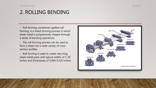 2. ROLLING BENDING
Sheet Metal Forming 25/01/2020
• Roll forming, sometimes spelled roll
forming, is a metal forming process in which
sheet metal is progressively shaped through
a series of bending operations.
• The roll forming process can be used to
form a sheet into a wide variety of cross-
section profiles.
• Roll forming is used to create very long
sheet metal parts with typical widths of 1-20
inches and thicknesses of 0.004-0.125 inches.
 