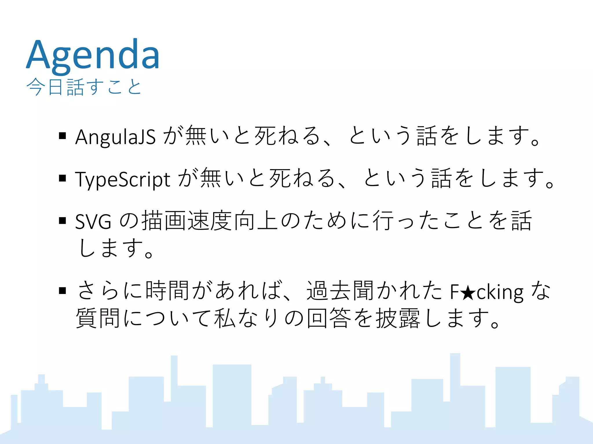 Agenda
今日話すこと
 AngulaJS が無いと死ねる、という話をします。
 TypeScript が無いと死ねる、という話をします。
 SVG の描画速度向上のために行ったことを話
します。
 さらに時間があれば、過去聞かれた F★cking な
質問について私なりの回答を披露します。
 