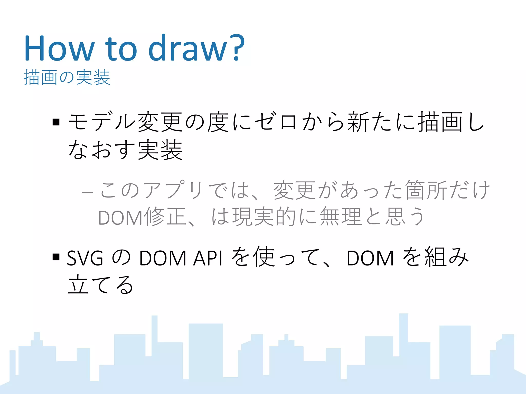 How to draw?
描画の実装
 モデル変更の度にゼロから新たに描画し
なおす実装
 このアプリでは、変更があった箇所だけ
DOM修正、は現実的に無理と思う
 SVG の DOM API を使って、DOM を組み
立てる
 