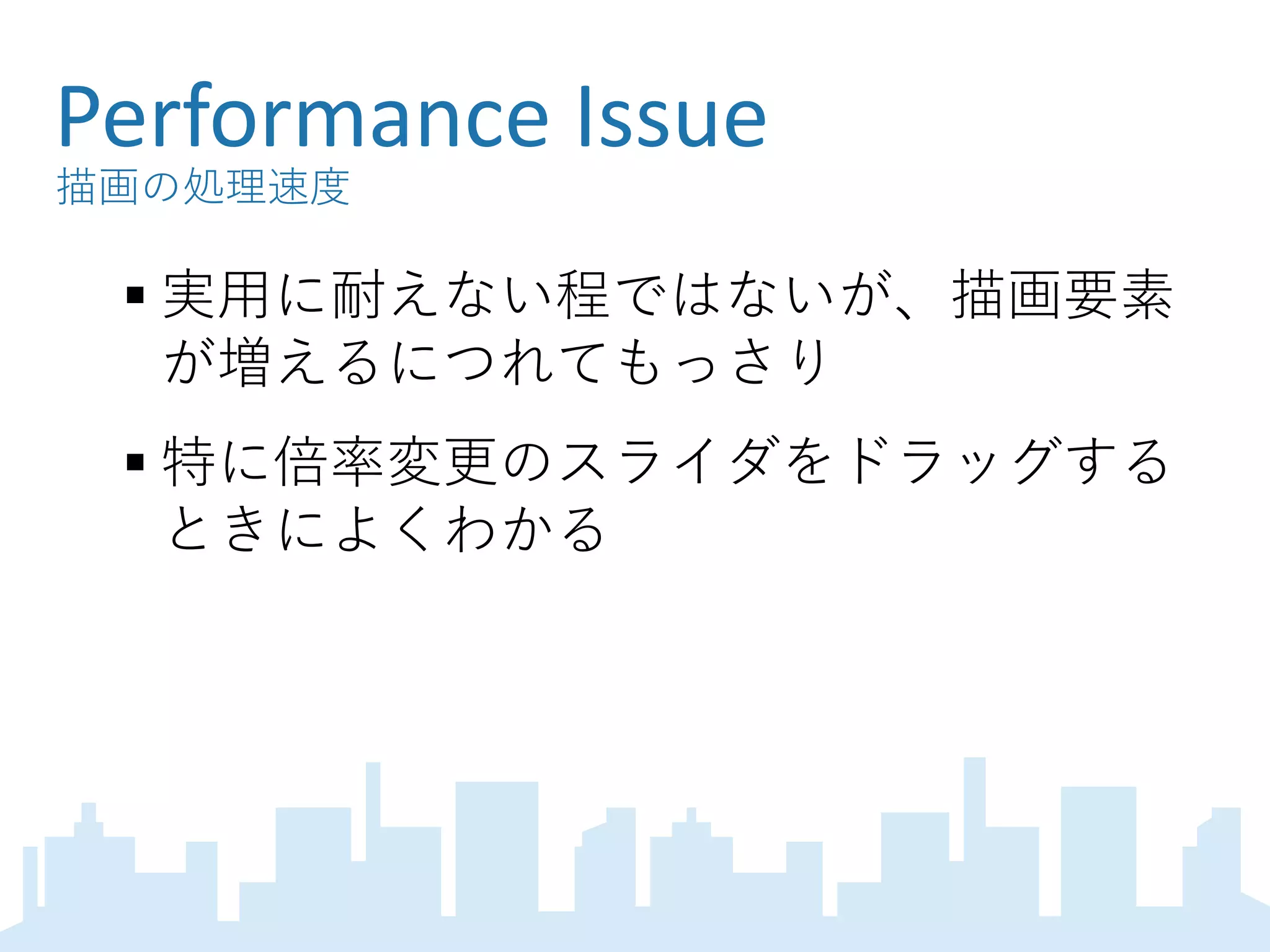 Performance Issue
描画の処理速度
 実用に耐えない程ではないが、描画要素
が増えるにつれてもっさり
 特に倍率変更のスライダをドラッグする
ときによくわかる
 