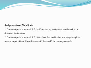 Assignments on Plain Scale:
1. Construct plain scale with R.F. 1:400 to read up to 60 meters and mark on it
distance of 43 meters.
2. Construct plain scale with R.F. 1:8 to show feet and inches and long enough to
measure up to 4 feet. Show distance of 2 feet and 7 inches on your scale
 