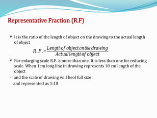 Representative Fraction (R.F)
 It is the ratio of the length of object on the drawing to the actual length
of object
 For enlarging scale R.F. is more than one. It is less than one for reducing
scale. When 1cm long line in drawing represents 10 cm length of the
object
= and the scale of drawing will beof full size
and represented as 1:10
𝑅. 𝐹 .=
h
𝐿𝑒𝑛𝑔𝑡 𝑜𝑓 𝑜𝑏𝑗𝑒𝑐𝑡𝑜𝑛 h
𝑡 𝑒 𝑑𝑟𝑎𝑤𝑖𝑛𝑔
𝐴𝑐𝑡𝑢𝑎𝑙 h
𝑙𝑒𝑛𝑔𝑡 𝑜𝑓 𝑜𝑏𝑗𝑒𝑐𝑡
 