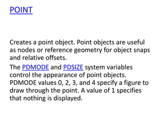 POINT
Creates a point object. Point objects are useful
as nodes or reference geometry for object snaps
and relative offsets.
The PDMODE and PDSIZE system variables
control the appearance of point objects.
PDMODE values 0, 2, 3, and 4 specify a figure to
draw through the point. A value of 1 specifies
that nothing is displayed.
 