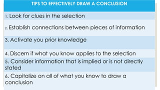 TIPS TO EFFECTIVELY DRAW A CONCLUSION
1. Look for clues in the selection
2. Establish connections between pieces of information
3. Activate you prior knowledge
4. Discern if what you know applies to the selection
5. Consider information that is implied or is not directly
stated
6. Capitalize on all of what you know to draw a
conclusion
 