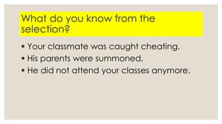 What do you know from the
selection?
 Your classmate was caught cheating.
 His parents were summoned.
 He did not attend your classes anymore.
 