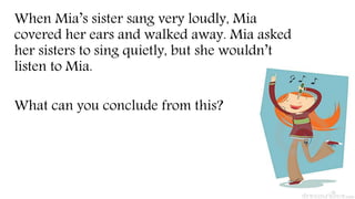When Mia’s sister sang very loudly, Mia
covered her ears and walked away. Mia asked
her sisters to sing quietly, but she wouldn’t
listen to Mia.
What can you conclude from this?
 