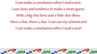 I can make a conclusionwhen I reada text.
I use clues and evidenceto make a smart guess.
Witha big cluehere and a little cluethere.
Herea clue, there a clue. I can use my schematoo!
I can make a conclusionwhenI read a text!
 