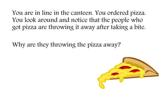 You are in line in the canteen. You ordered pizza.
You look around and notice that the people who
got pizza are throwing it away after taking a bite.
Why are they throwing the pizza away?
 