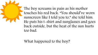 The boy screams in pain as his mother
touches his red back. “You should’ve worn
sunscreen like I told you to,” she told him.
He puts his t-shirt and sunglasses and goes
back outside, but the heat of the sun hurts
too bad.
What happened to the boy?
 