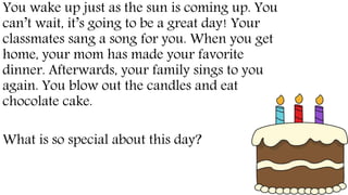 You wake up just as the sun is coming up. You
can’t wait, it’s going to be a great day! Your
classmates sang a song for you. When you get
home, your mom has made your favorite
dinner. Afterwards, your family sings to you
again. You blow out the candles and eat
chocolate cake.
What is so special about this day?
 