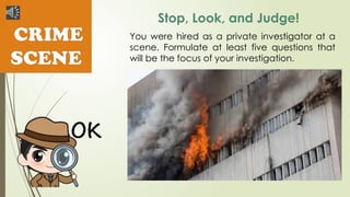 CRIME
SCENE
Stop, Look, and Judge!
You were hired as a private investigator at a
scene. Formulate at least five questions that
will be the focus of your investigation.
 
