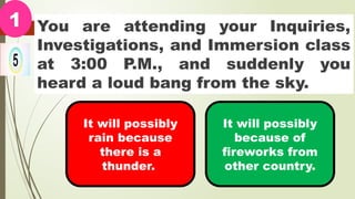 You are attending your Inquiries,
Investigations, and Immersion class
at 3:00 P.M., and suddenly you
heard a loud bang from the sky.
1
It will possibly
rain because
there is a
thunder.
It will possibly
because of
fireworks from
other country.
 