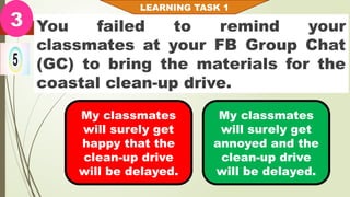 You failed to remind your
classmates at your FB Group Chat
(GC) to bring the materials for the
coastal clean-up drive.
LEARNING TASK 1
3
My classmates
will surely get
happy that the
clean-up drive
will be delayed.
My classmates
will surely get
annoyed and the
clean-up drive
will be delayed.
 
