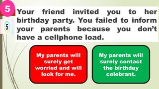Your friend invited you to her
birthday party. You failed to inform
your parents because you don’t
have a cellphone load.
5
My parents will
surely get
worried and will
look for me.
My parents will
surely contact
the birthday
celebrant.
 