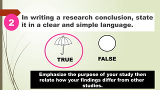 In writing a research conclusion, state
it in a clear and simple language.
2
TRUE FALSE
Emphasize the purpose of your study then
relate how your findings differ from other
studies.
 