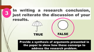 In writing a research conclusion,
just reiterate the discussion of your
results.
3
TRUE FALSE
Provide a synthesis of arguments presented in
the paper to show how these converge to
address the research problem.
 