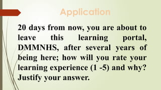 20 days from now, you are about to
leave this learning portal,
DMMNHS, after several years of
being here; how will you rate your
learning experience (1 -5) and why?
Justify your answer.
Application
 