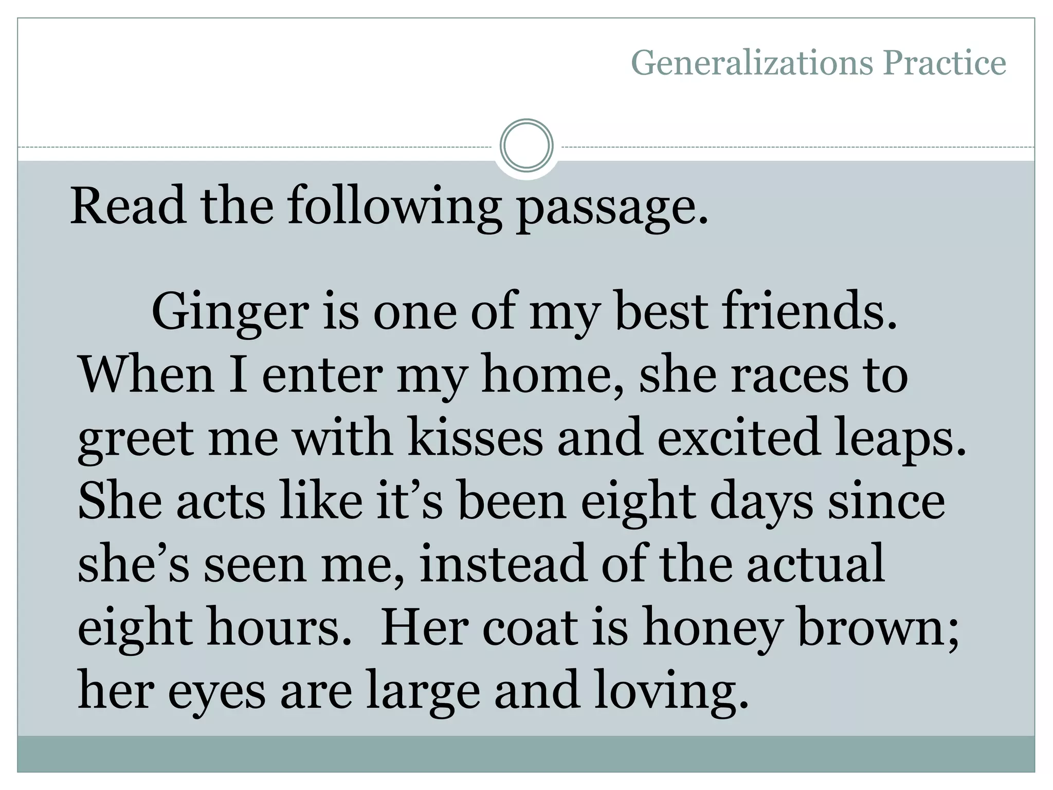 Generalizations Practice
Ginger is one of my best friends.
When I enter my home, she races to
greet me with kisses and excited leaps.
She acts like it’s been eight days since
she’s seen me, instead of the actual
eight hours. Her coat is honey brown;
her eyes are large and loving.
Read the following passage.
 
