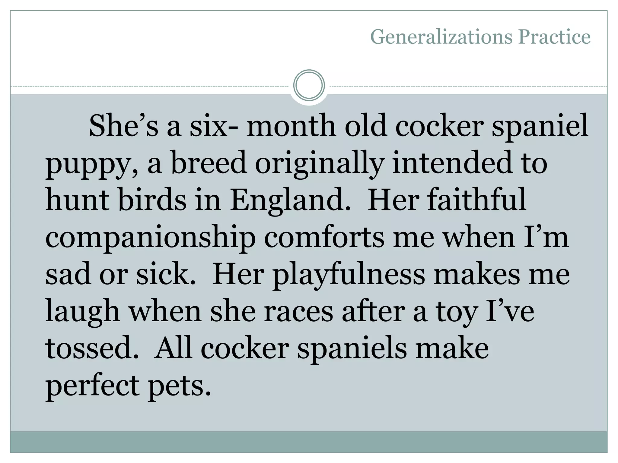 She’s a six- month old cocker spaniel
puppy, a breed originally intended to
hunt birds in England. Her faithful
companionship comforts me when I’m
sad or sick. Her playfulness makes me
laugh when she races after a toy I’ve
tossed. All cocker spaniels make
perfect pets.
Generalizations Practice
 