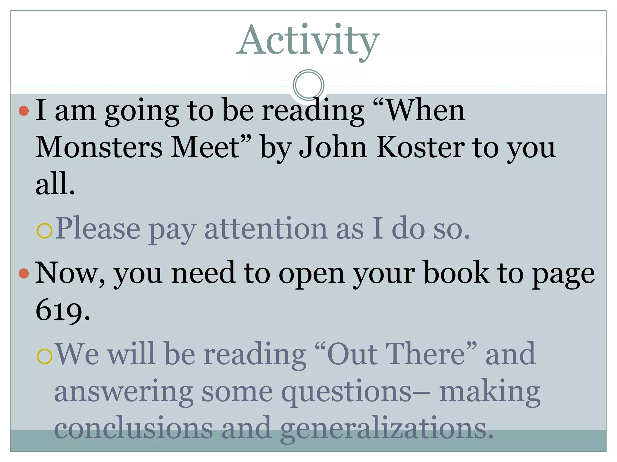 Activity
I am going to be reading “When
Monsters Meet” by John Koster to you
all.
Please pay attention as I do so.
Now, you need to open your book to page
619.
We will be reading “Out There” and
answering some questions– making
conclusions and generalizations.
 
