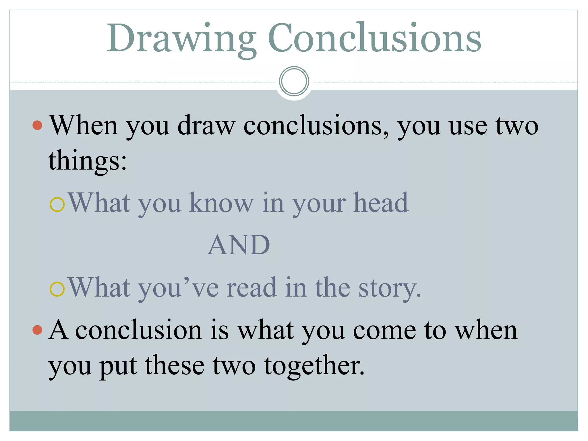 Drawing Conclusions
When you draw conclusions, you use two
things:
What you know in your head
AND
What you’ve read in the story.
A conclusion is what you come to when
you put these two together.
 