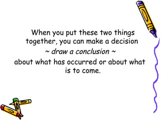 When you put these two things together, you can make a decision  ~ draw a conclusion ~ about what has occurred or about what is to come. 