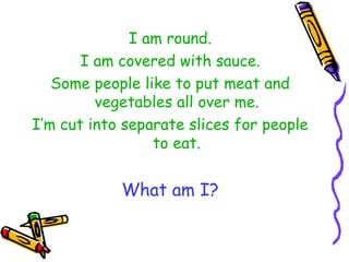 I am round. I am covered with sauce. Some people like to put meat and vegetables all over me. I’m cut into separate slices for people to eat. What am I? 