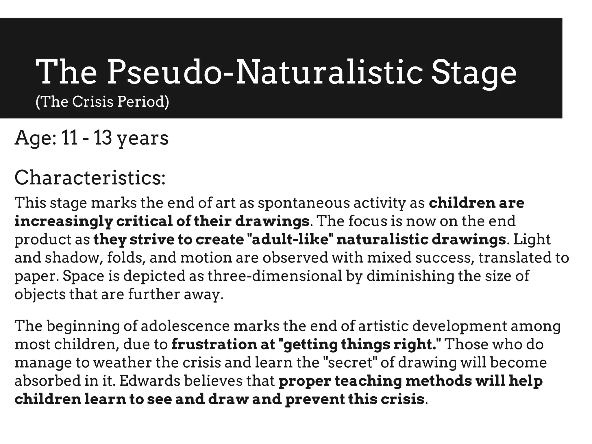 The Pseudo-Naturalistic Stage
(The Crisis Period)
Age: 11 - 13 years
Characteristics:
This stage marks the end of art as spontaneous activity as children are
increasingly critical of their drawings. The focus is now on the end
product as they strive to create "adult-like" naturalistic drawings. Light
and shadow, folds, and motion are observed with mixed success, translated to
paper. Space is depicted as three-dimensional by diminishing the size of
objects that are further away.
The beginning of adolescence marks the end of artistic development among
most children, due to frustration at "getting things right." Those who do
manage to weather the crisis and learn the "secret" of drawing will become
absorbed in it. Edwards believes that proper teaching methods will help
children learn to see and draw and prevent this crisis.
 