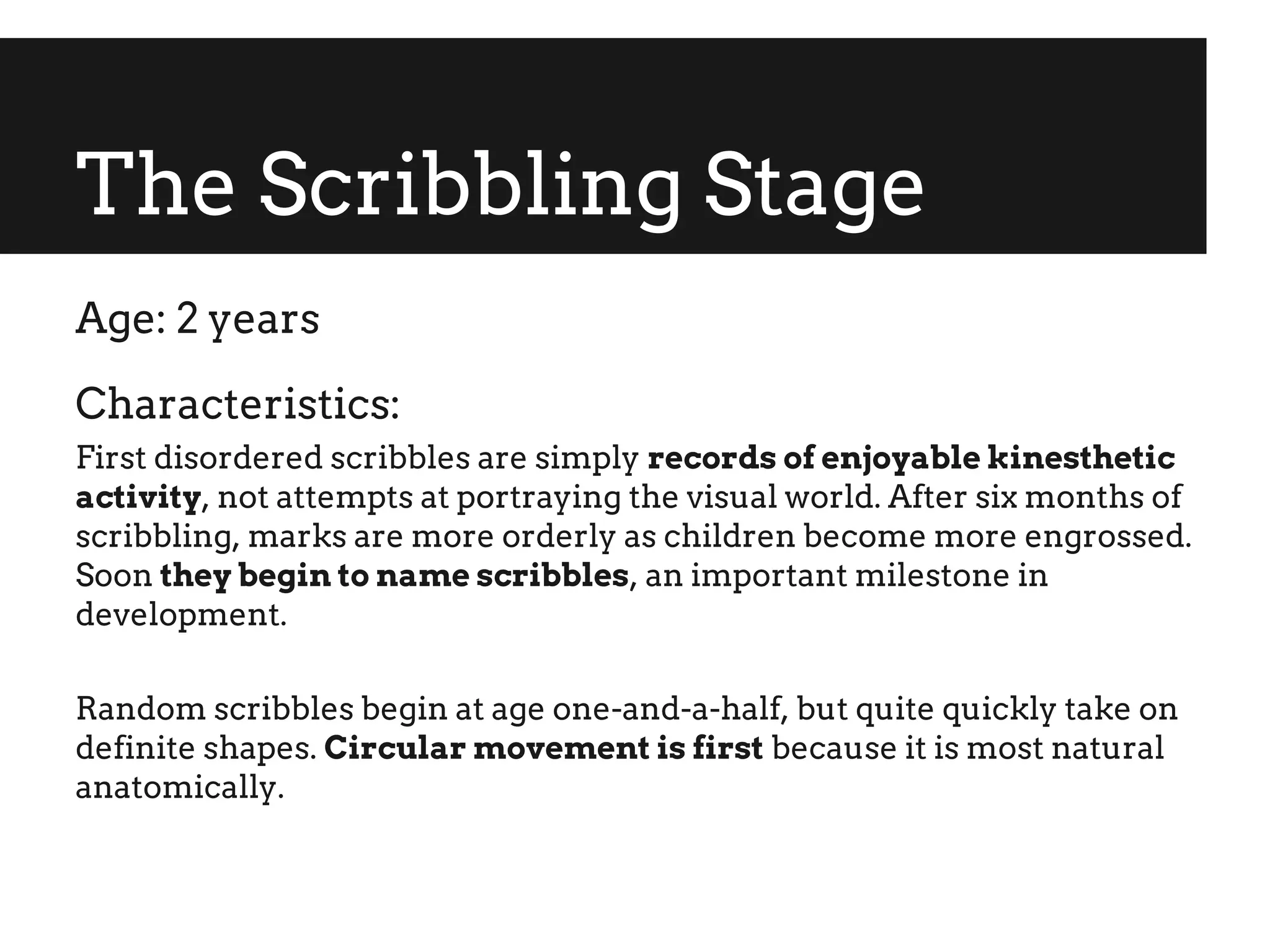 The Scribbling Stage
Age: 2 years
Characteristics:
First disordered scribbles are simply records of enjoyable kinesthetic
activity, not attempts at portraying the visual world. After six months of
scribbling, marks are more orderly as children become more engrossed.
Soon they begin to name scribbles, an important milestone in
development.
Random scribbles begin at age one-and-a-half, but quite quickly take on
definite shapes. Circular movement is first because it is most natural
anatomically.
 