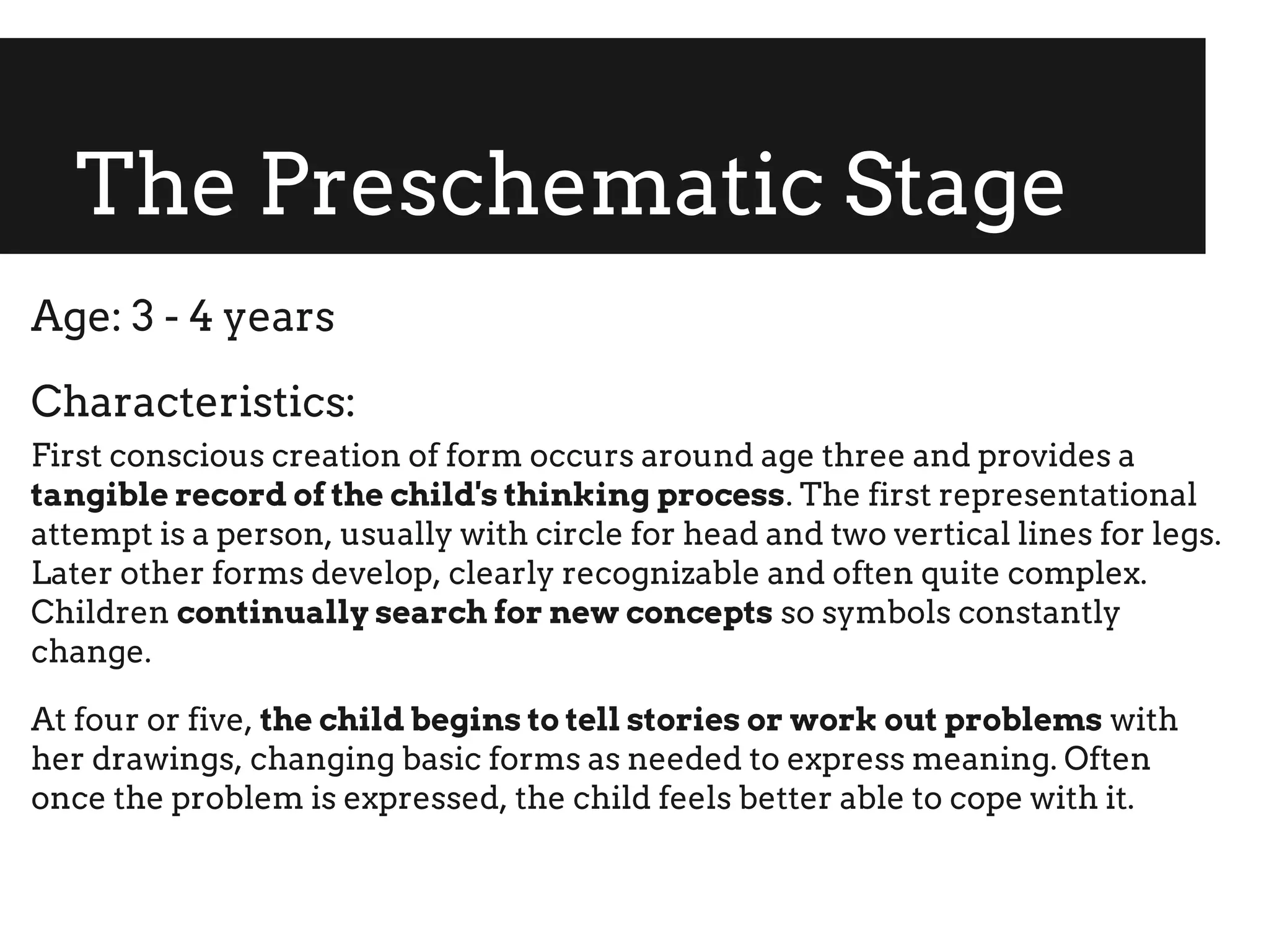 The Preschematic Stage
Age: 3 - 4 years
Characteristics:
First conscious creation of form occurs around age three and provides a
tangible record of the child's thinking process. The first representational
attempt is a person, usually with circle for head and two vertical lines for legs.
Later other forms develop, clearly recognizable and often quite complex.
Children continually search for new concepts so symbols constantly
change.
At four or five, the child begins to tell stories or work out problems with
her drawings, changing basic forms as needed to express meaning. Often
once the problem is expressed, the child feels better able to cope with it.
 