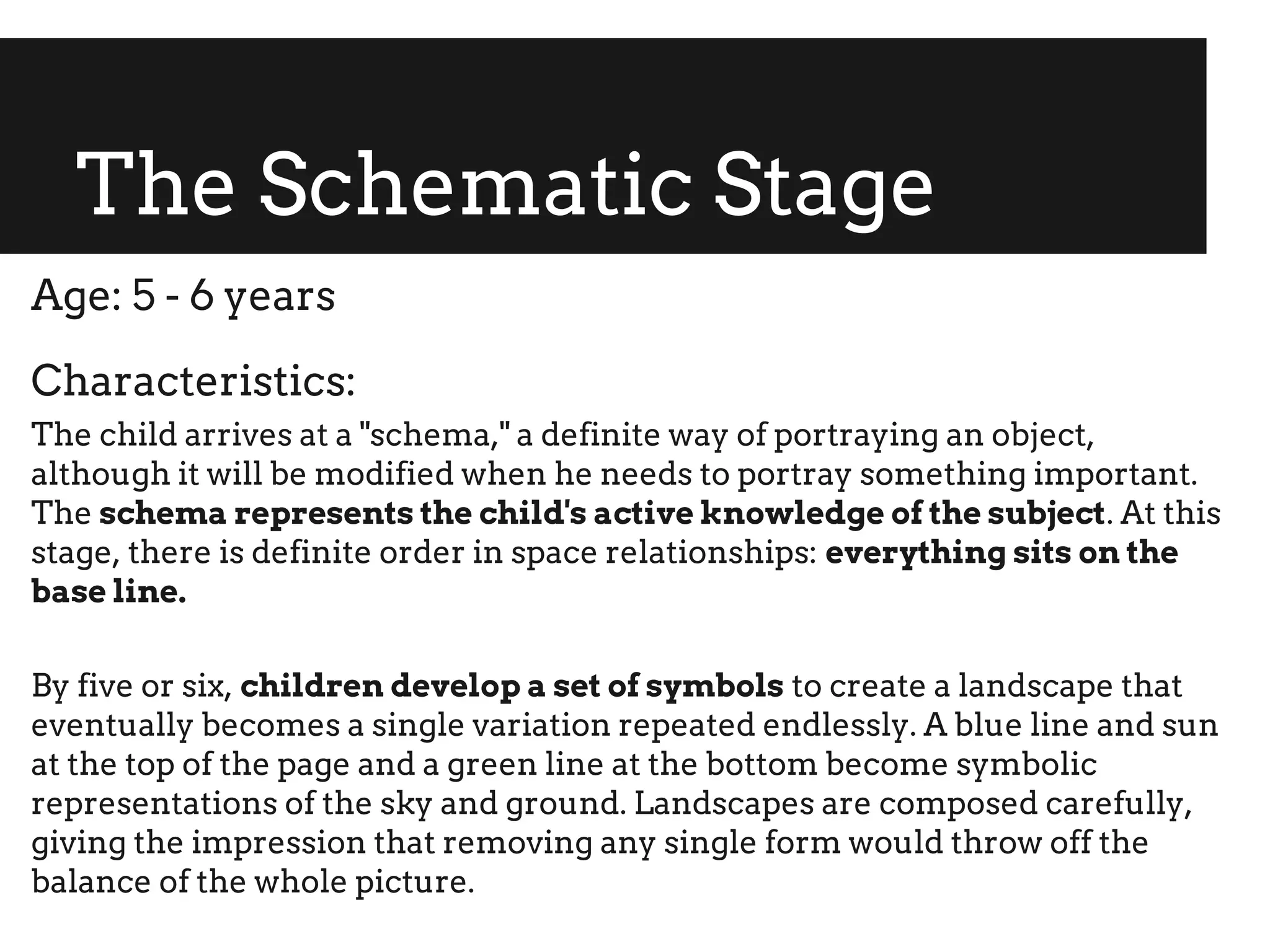 The Schematic Stage
Age: 5 - 6 years
Characteristics:
The child arrives at a "schema," a definite way of portraying an object,
although it will be modified when he needs to portray something important.
The schema represents the child's active knowledge of the subject. At this
stage, there is definite order in space relationships: everything sits on the
base line.
By five or six, children develop a set of symbols to create a landscape that
eventually becomes a single variation repeated endlessly. A blue line and sun
at the top of the page and a green line at the bottom become symbolic
representations of the sky and ground. Landscapes are composed carefully,
giving the impression that removing any single form would throw off the
balance of the whole picture.
 